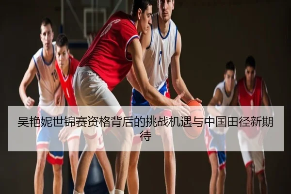 吴艳妮世锦赛资格背后的挑战机遇与中国田径新期待