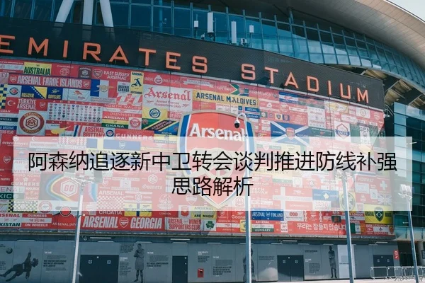 阿森纳追逐新中卫转会谈判推进防线补强思路解析