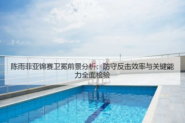 陈雨菲亚锦赛卫冕前景分析：防守反击效率与关键能力全面检验