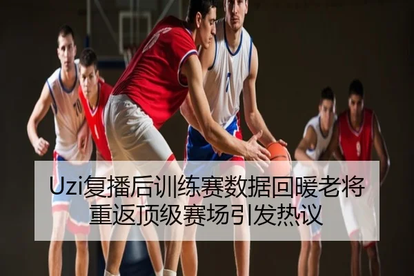 Uzi复播后训练赛数据回暖老将重返顶级赛场引发热议