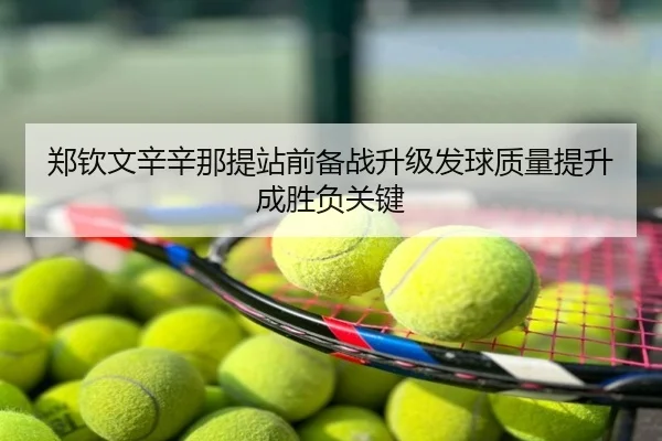 郑钦文辛辛那提站前备战升级发球质量提升成胜负关键