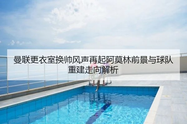 曼联更衣室换帅风声再起阿莫林前景与球队重建走向解析