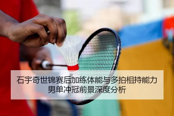 石宇奇世锦赛后加练体能与多拍相持能力 男单冲冠前景深度分析