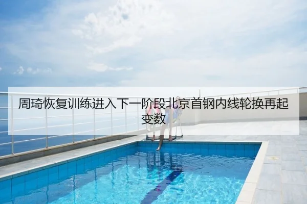 周琦恢复训练进入下一阶段北京首钢内线轮换再起变数