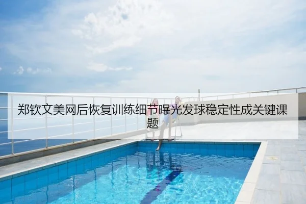 郑钦文美网后恢复训练细节曝光发球稳定性成关键课题
